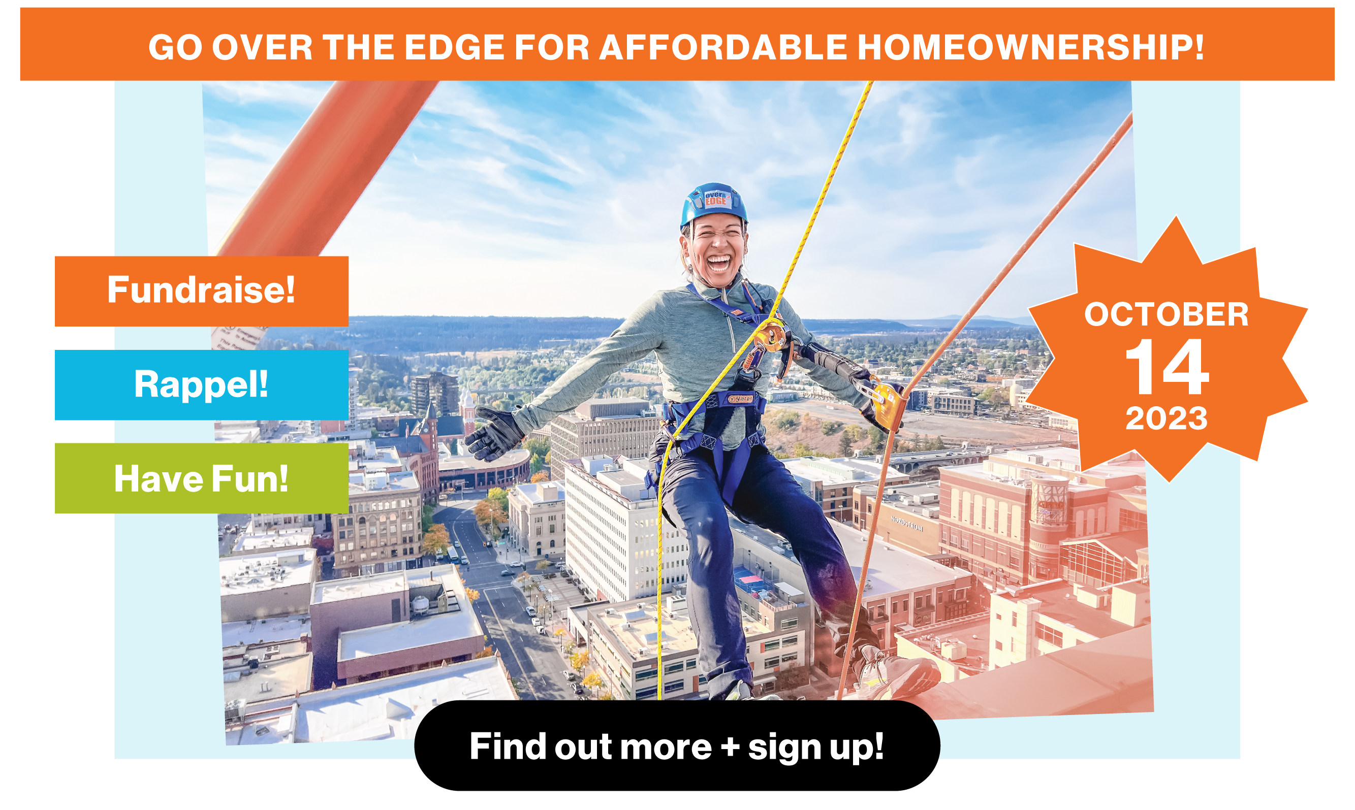 Go over the edge for affordable homeownership! October 14, 2023. Fundraise! Rappel! Have fun! Click here to find out more and sign up. Image of person with their arms out, connected to rappel ropes, hanging out over the top of the tallest building in Spokane, WA.